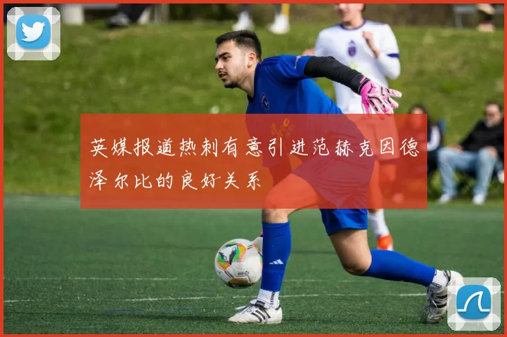 英媒报道热刺有意引进范赫克因德泽尔比的良好关系