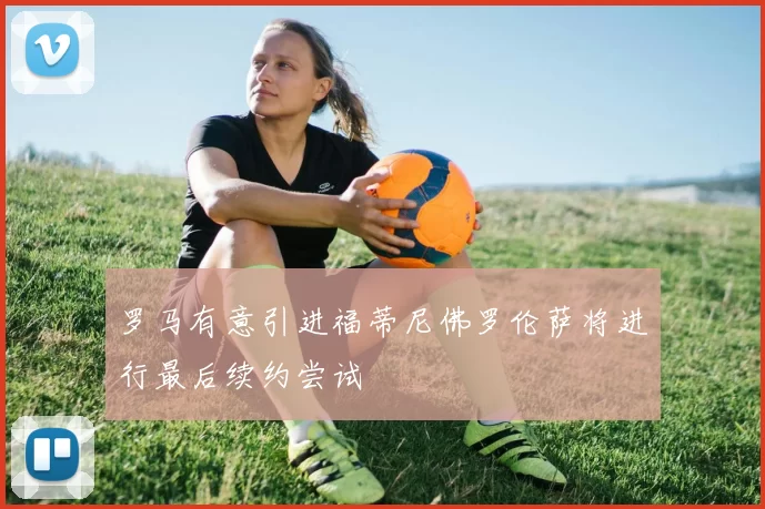 罗马有意引进福蒂尼佛罗伦萨将进行最后续约尝试