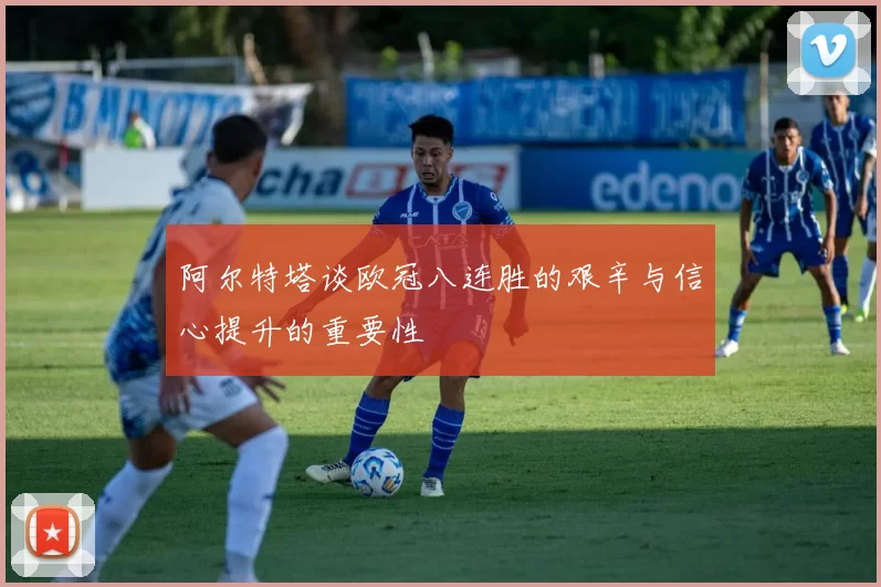阿尔特塔谈欧冠八连胜的艰辛与信心提升的重要性
