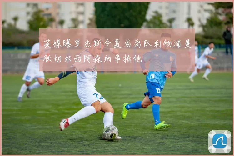 英媒曝罗杰斯今夏或离队利物浦曼联切尔西阿森纳争抢他