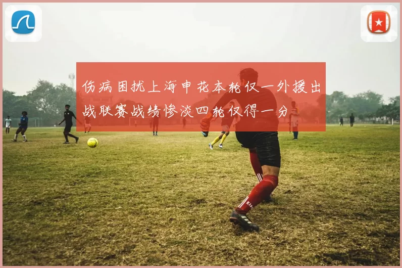 伤病困扰上海申花本轮仅一外援出战联赛战绩惨淡四轮仅得一分