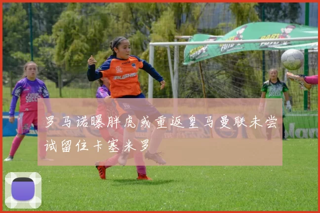 罗马诺曝胖虎或重返皇马曼联未尝试留住卡塞米罗