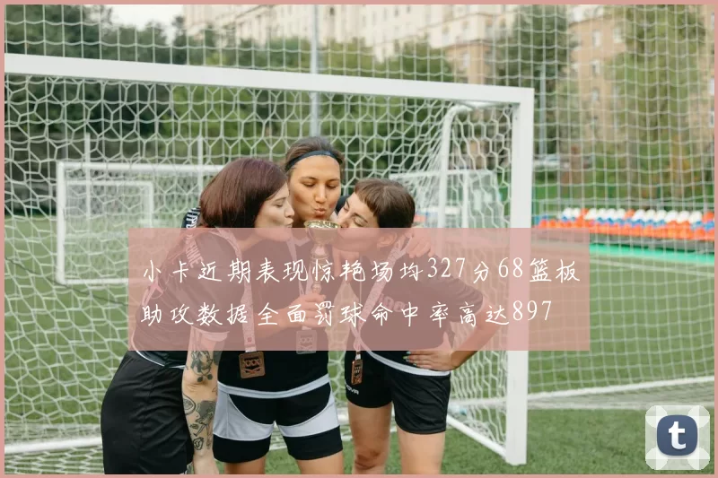 小卡近期表现惊艳场均327分68篮板助攻数据全面罚球命中率高达897