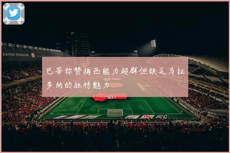 巴蒂称赞梅西能力超群但缺乏马拉多纳的独特魅力