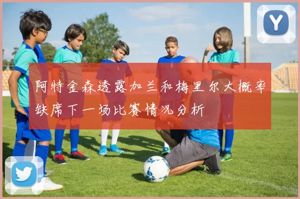 阿特金森透露加兰和梅里尔大概率缺席下一场比赛情况分析