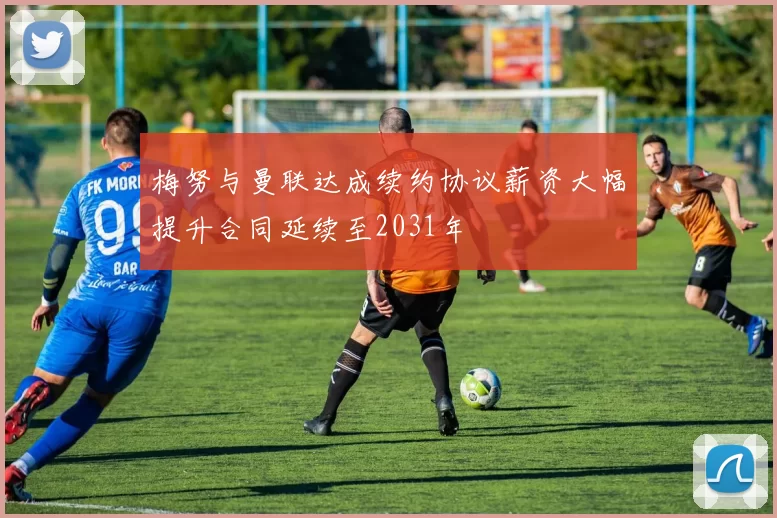 梅努与曼联达成续约协议薪资大幅提升合同延续至2031年