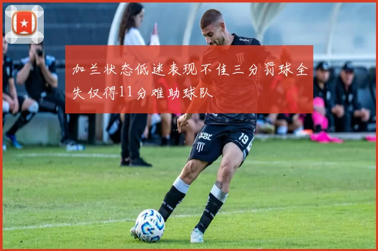 加兰状态低迷表现不佳三分罚球全失仅得11分难助球队