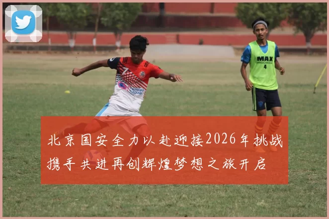 北京国安全力以赴迎接2026年挑战携手共进再创辉煌梦想之旅开启