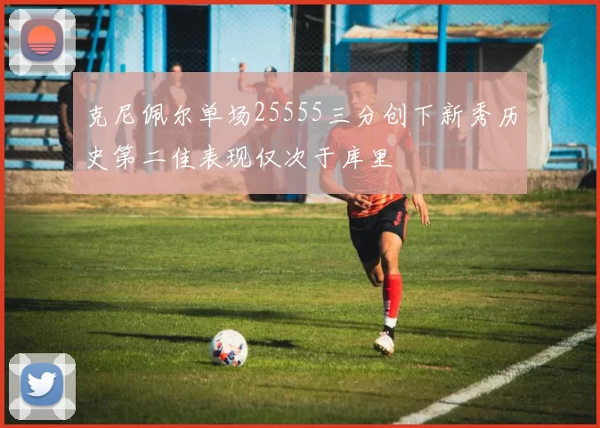 克尼佩尔单场25555三分创下新秀历史第二佳表现仅次于库里